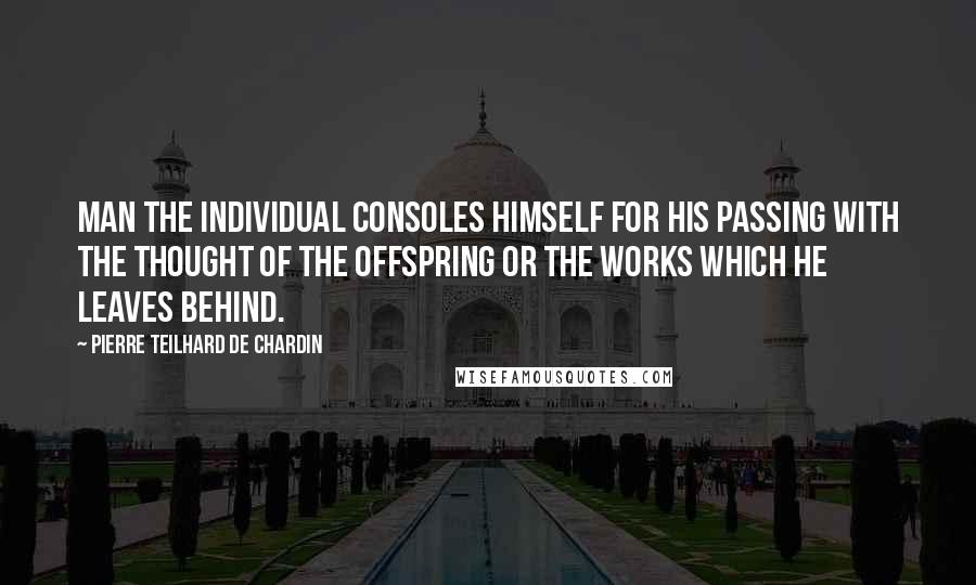 Pierre Teilhard De Chardin Quotes: Man the individual consoles himself for his passing with the thought of the offspring or the works which he leaves behind.