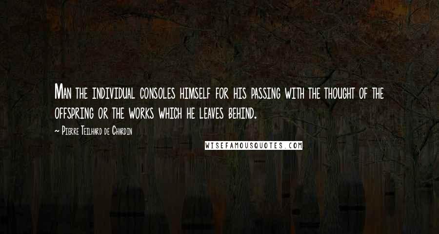 Pierre Teilhard De Chardin Quotes: Man the individual consoles himself for his passing with the thought of the offspring or the works which he leaves behind.