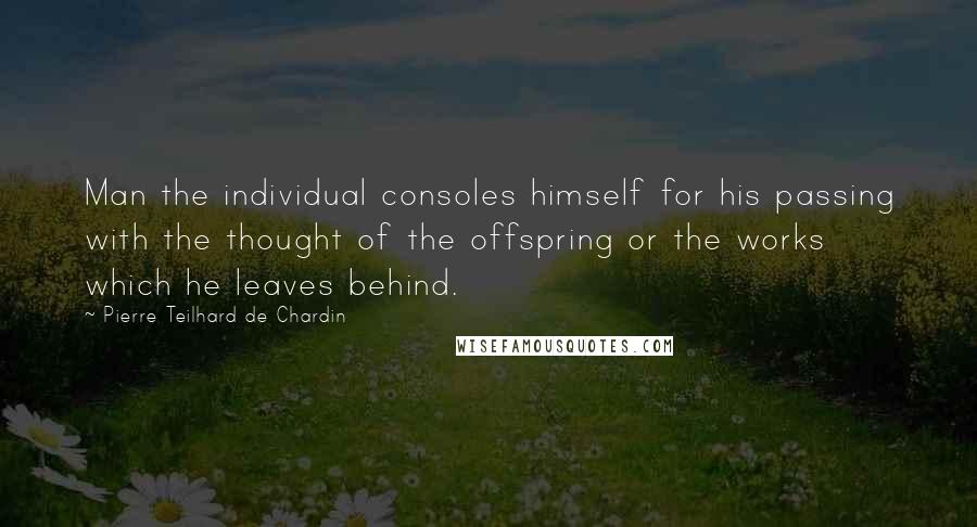 Pierre Teilhard De Chardin Quotes: Man the individual consoles himself for his passing with the thought of the offspring or the works which he leaves behind.