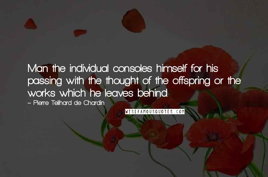 Pierre Teilhard De Chardin Quotes: Man the individual consoles himself for his passing with the thought of the offspring or the works which he leaves behind.