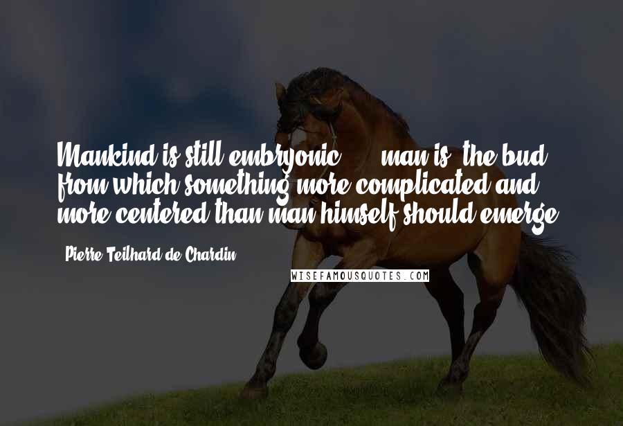 Pierre Teilhard De Chardin Quotes: Mankind is still embryonic ... [man is] the bud from which something more complicated and more centered than man himself should emerge.