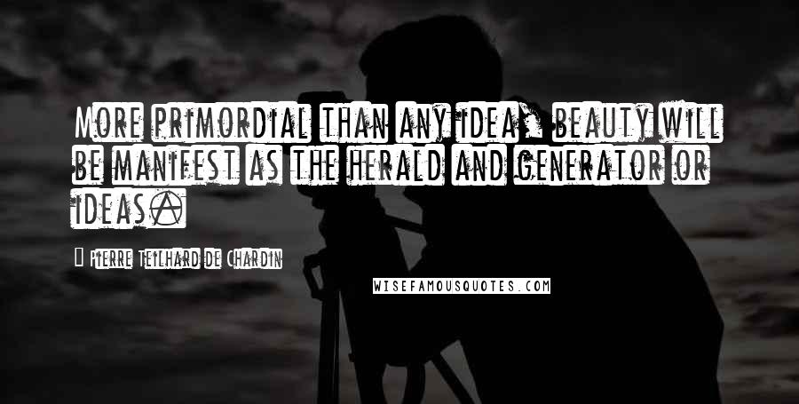 Pierre Teilhard De Chardin Quotes: More primordial than any idea, beauty will be manifest as the herald and generator or ideas.