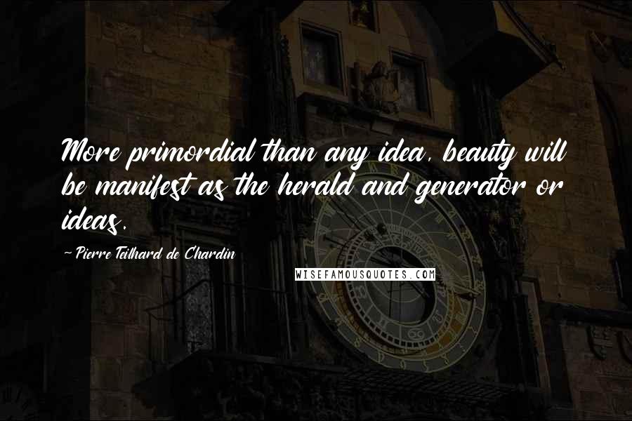 Pierre Teilhard De Chardin Quotes: More primordial than any idea, beauty will be manifest as the herald and generator or ideas.