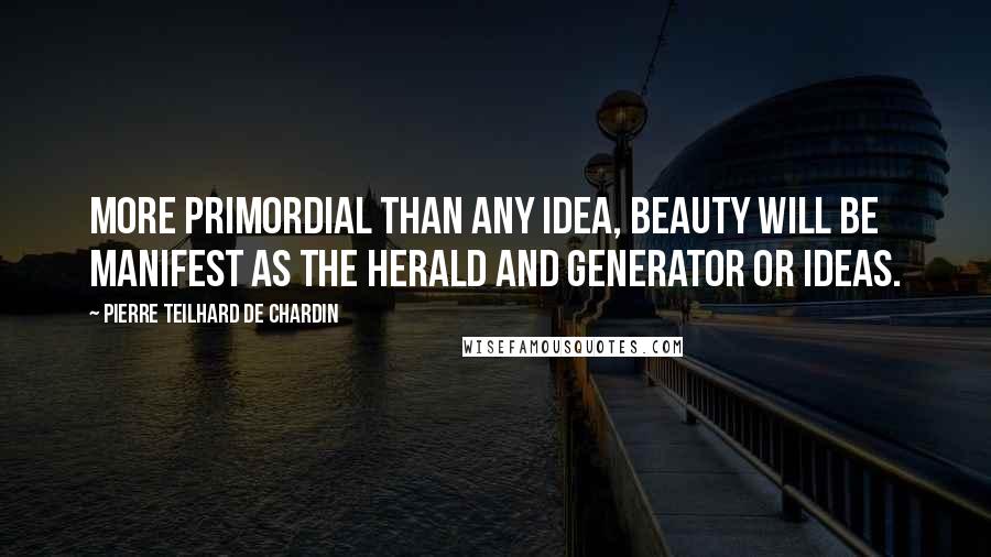 Pierre Teilhard De Chardin Quotes: More primordial than any idea, beauty will be manifest as the herald and generator or ideas.
