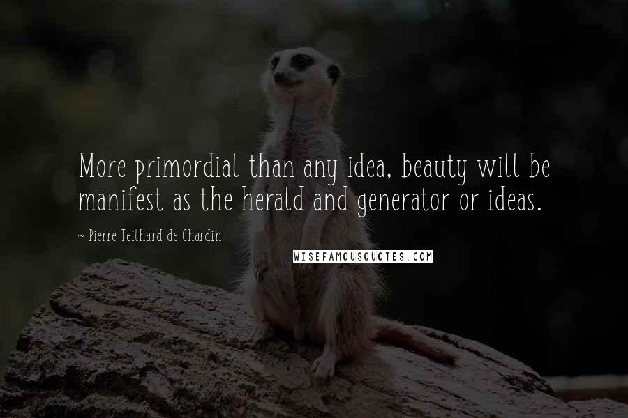 Pierre Teilhard De Chardin Quotes: More primordial than any idea, beauty will be manifest as the herald and generator or ideas.