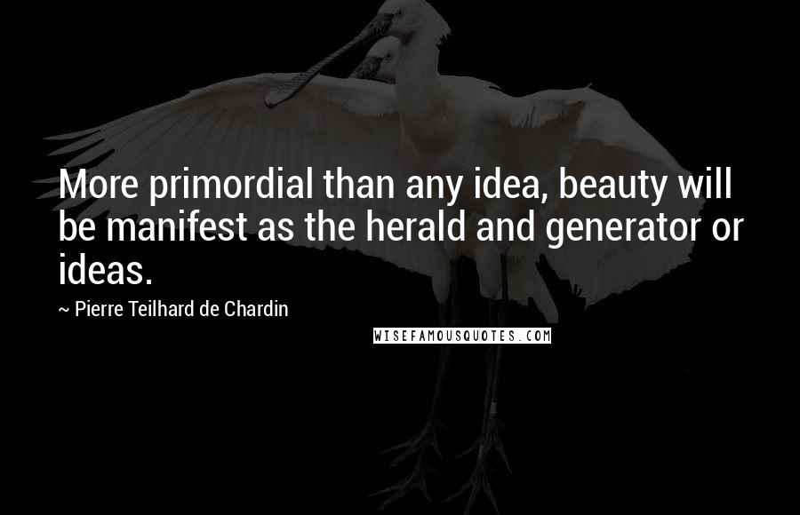 Pierre Teilhard De Chardin Quotes: More primordial than any idea, beauty will be manifest as the herald and generator or ideas.