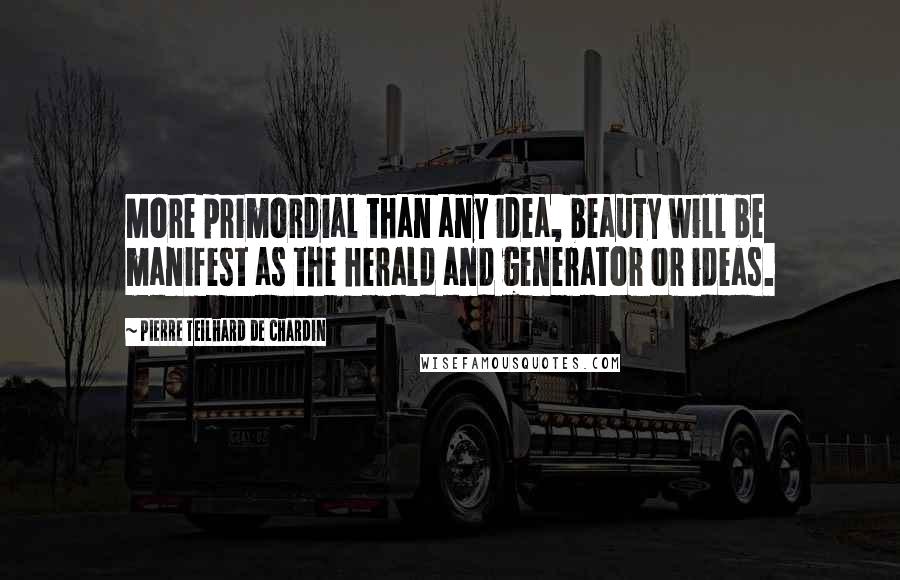 Pierre Teilhard De Chardin Quotes: More primordial than any idea, beauty will be manifest as the herald and generator or ideas.