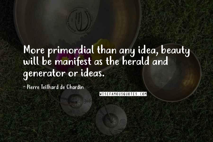 Pierre Teilhard De Chardin Quotes: More primordial than any idea, beauty will be manifest as the herald and generator or ideas.