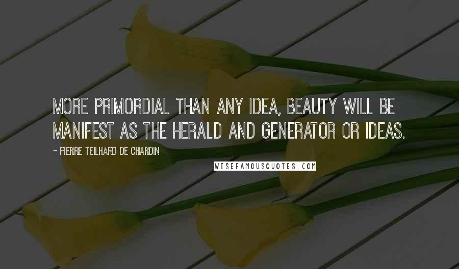 Pierre Teilhard De Chardin Quotes: More primordial than any idea, beauty will be manifest as the herald and generator or ideas.