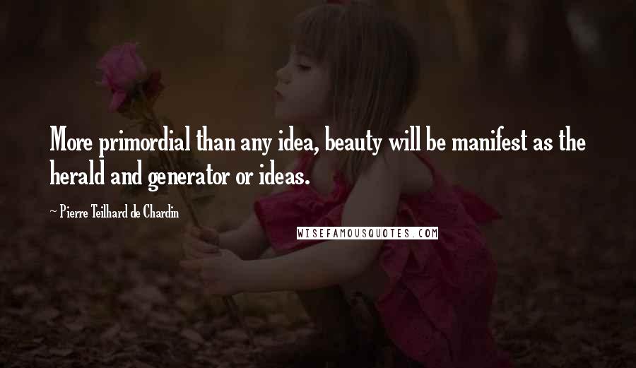 Pierre Teilhard De Chardin Quotes: More primordial than any idea, beauty will be manifest as the herald and generator or ideas.