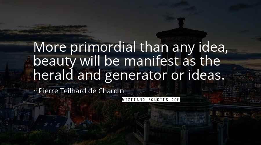 Pierre Teilhard De Chardin Quotes: More primordial than any idea, beauty will be manifest as the herald and generator or ideas.