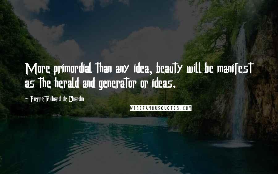 Pierre Teilhard De Chardin Quotes: More primordial than any idea, beauty will be manifest as the herald and generator or ideas.