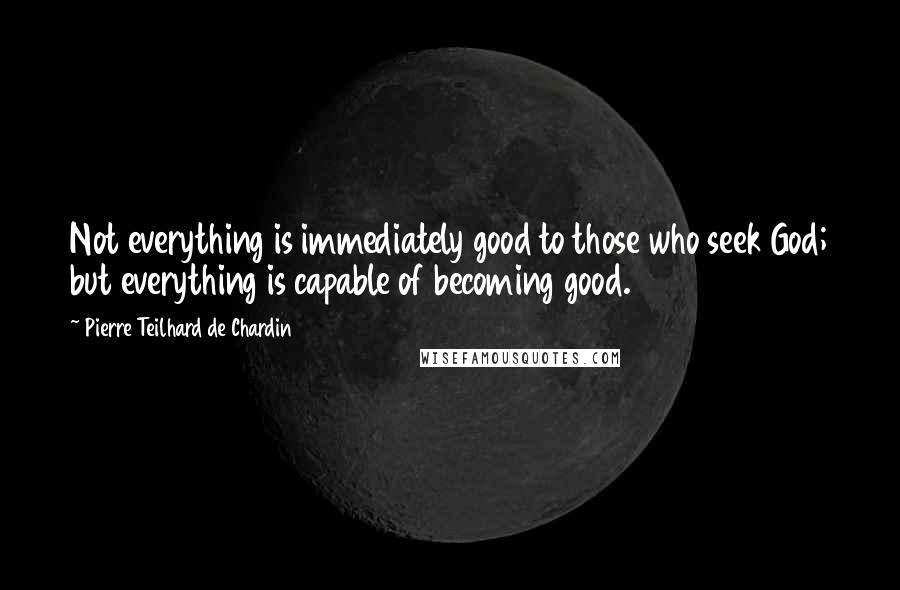 Pierre Teilhard De Chardin Quotes: Not everything is immediately good to those who seek God; but everything is capable of becoming good.