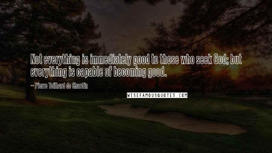 Pierre Teilhard De Chardin Quotes: Not everything is immediately good to those who seek God; but everything is capable of becoming good.