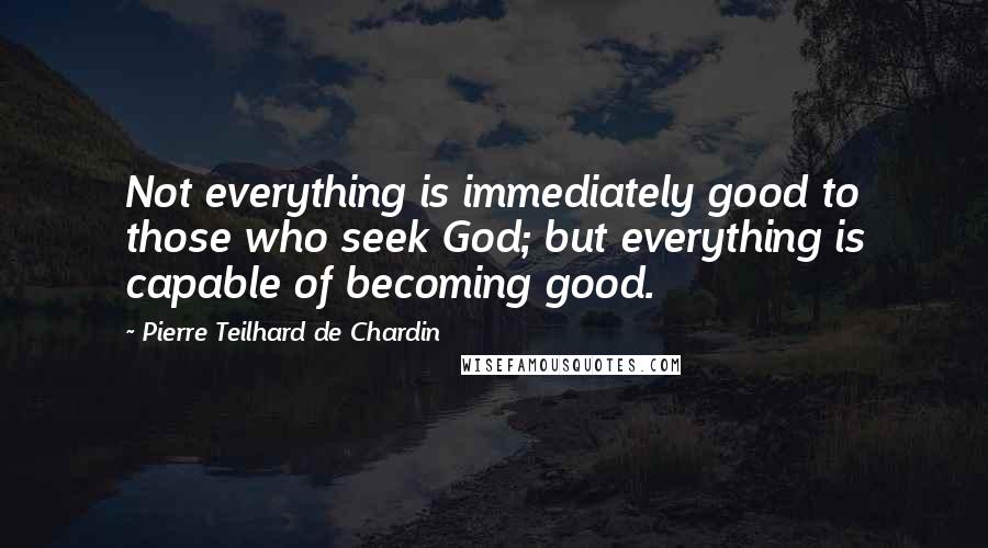 Pierre Teilhard De Chardin Quotes: Not everything is immediately good to those who seek God; but everything is capable of becoming good.