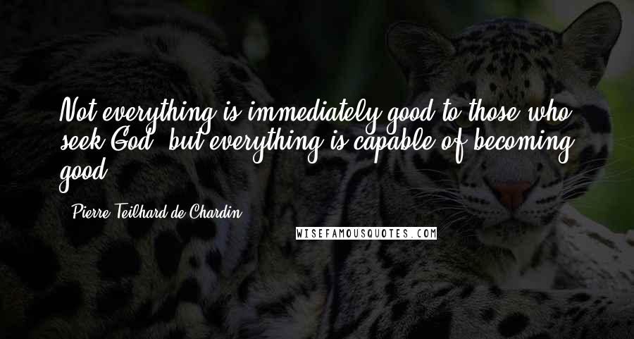 Pierre Teilhard De Chardin Quotes: Not everything is immediately good to those who seek God; but everything is capable of becoming good.