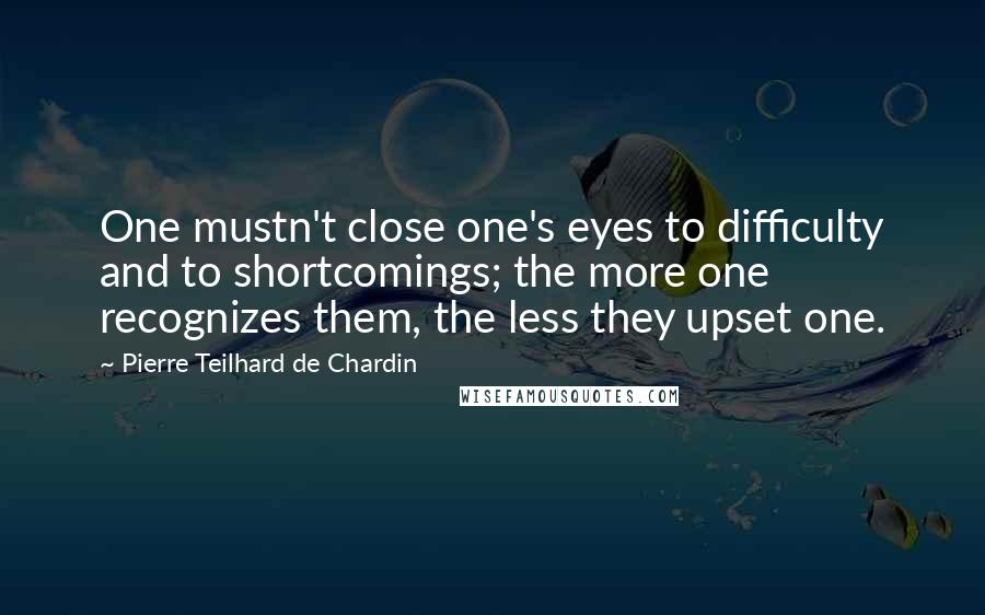 Pierre Teilhard De Chardin Quotes: One mustn't close one's eyes to difficulty and to shortcomings; the more one recognizes them, the less they upset one.