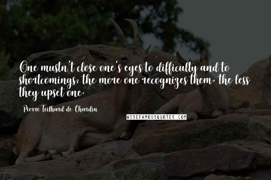 Pierre Teilhard De Chardin Quotes: One mustn't close one's eyes to difficulty and to shortcomings; the more one recognizes them, the less they upset one.