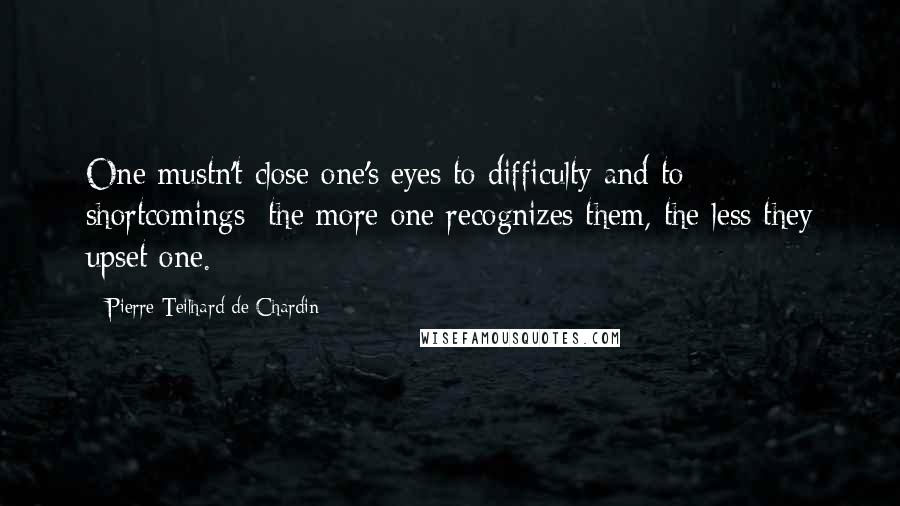 Pierre Teilhard De Chardin Quotes: One mustn't close one's eyes to difficulty and to shortcomings; the more one recognizes them, the less they upset one.