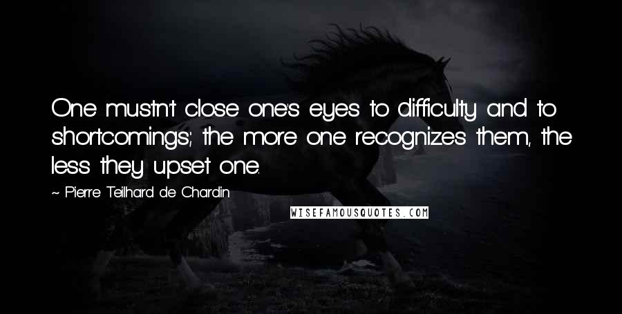 Pierre Teilhard De Chardin Quotes: One mustn't close one's eyes to difficulty and to shortcomings; the more one recognizes them, the less they upset one.