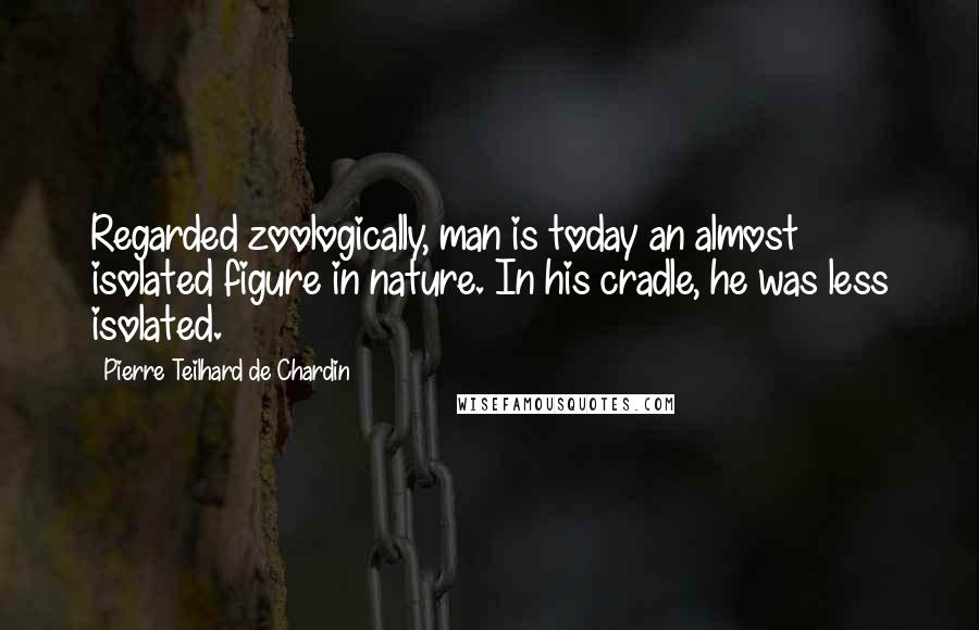 Pierre Teilhard De Chardin Quotes: Regarded zoologically, man is today an almost isolated figure in nature. In his cradle, he was less isolated.