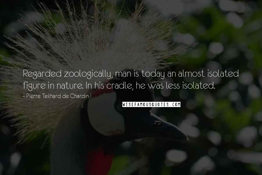 Pierre Teilhard De Chardin Quotes: Regarded zoologically, man is today an almost isolated figure in nature. In his cradle, he was less isolated.