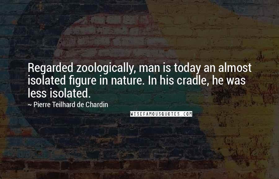 Pierre Teilhard De Chardin Quotes: Regarded zoologically, man is today an almost isolated figure in nature. In his cradle, he was less isolated.