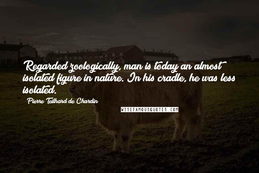 Pierre Teilhard De Chardin Quotes: Regarded zoologically, man is today an almost isolated figure in nature. In his cradle, he was less isolated.