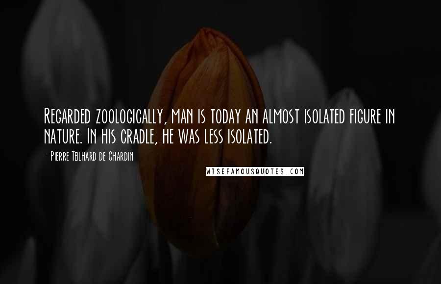 Pierre Teilhard De Chardin Quotes: Regarded zoologically, man is today an almost isolated figure in nature. In his cradle, he was less isolated.