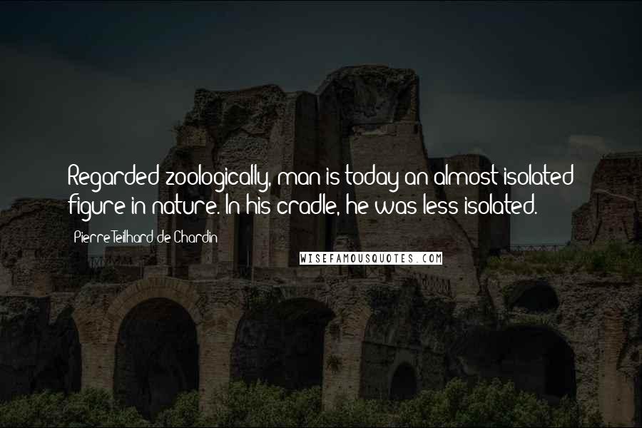 Pierre Teilhard De Chardin Quotes: Regarded zoologically, man is today an almost isolated figure in nature. In his cradle, he was less isolated.