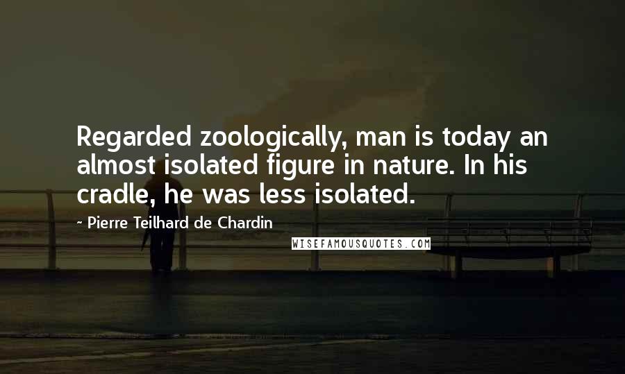 Pierre Teilhard De Chardin Quotes: Regarded zoologically, man is today an almost isolated figure in nature. In his cradle, he was less isolated.