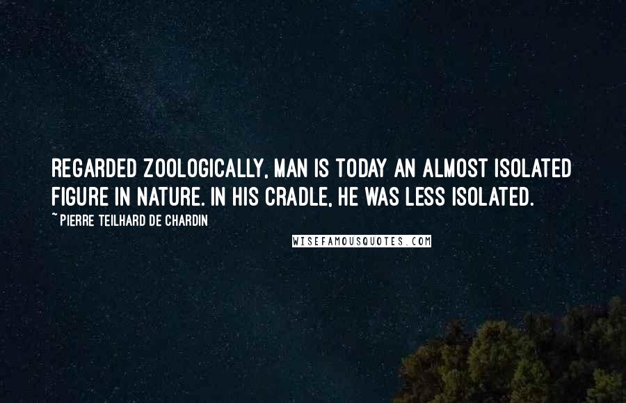 Pierre Teilhard De Chardin Quotes: Regarded zoologically, man is today an almost isolated figure in nature. In his cradle, he was less isolated.