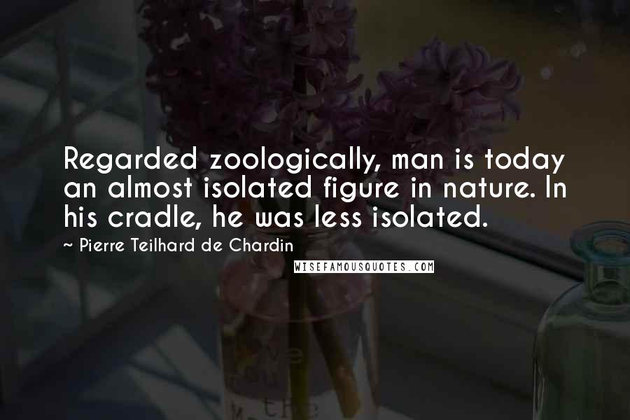 Pierre Teilhard De Chardin Quotes: Regarded zoologically, man is today an almost isolated figure in nature. In his cradle, he was less isolated.