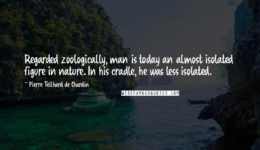 Pierre Teilhard De Chardin Quotes: Regarded zoologically, man is today an almost isolated figure in nature. In his cradle, he was less isolated.