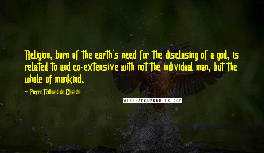 Pierre Teilhard De Chardin Quotes: Religion, born of the earth's need for the disclosing of a god, is related to and co-extensive with not the individual man, but the whole of mankind.