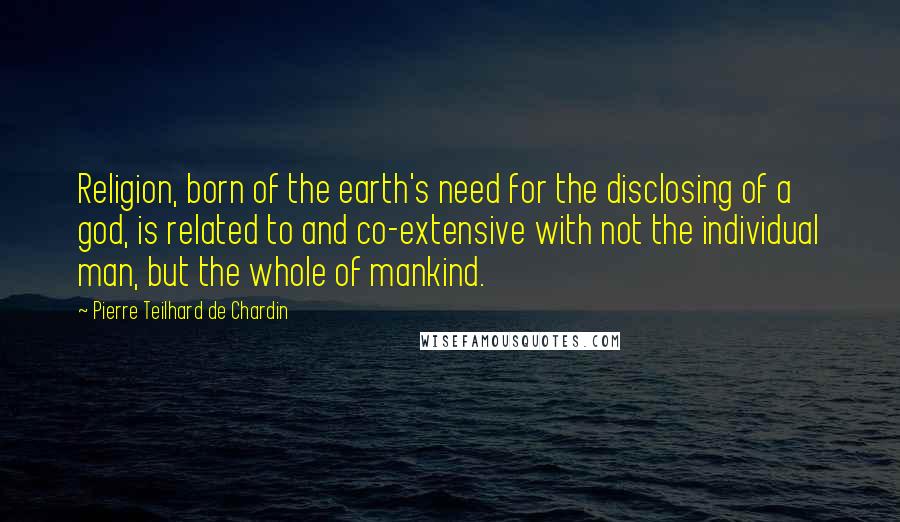 Pierre Teilhard De Chardin Quotes: Religion, born of the earth's need for the disclosing of a god, is related to and co-extensive with not the individual man, but the whole of mankind.