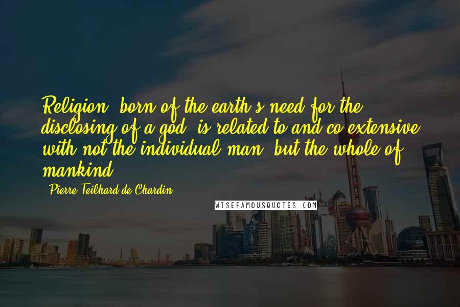 Pierre Teilhard De Chardin Quotes: Religion, born of the earth's need for the disclosing of a god, is related to and co-extensive with not the individual man, but the whole of mankind.