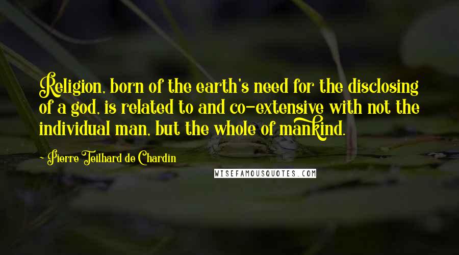 Pierre Teilhard De Chardin Quotes: Religion, born of the earth's need for the disclosing of a god, is related to and co-extensive with not the individual man, but the whole of mankind.