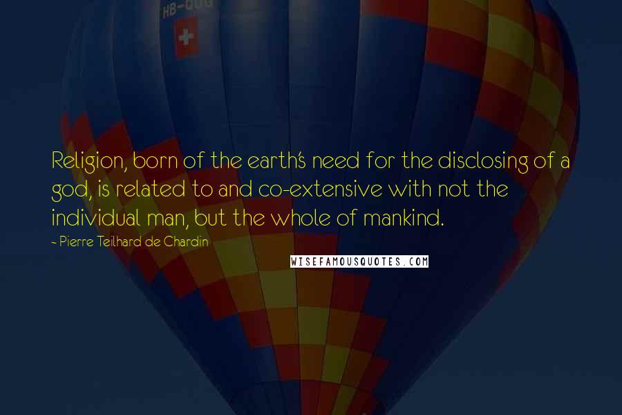 Pierre Teilhard De Chardin Quotes: Religion, born of the earth's need for the disclosing of a god, is related to and co-extensive with not the individual man, but the whole of mankind.