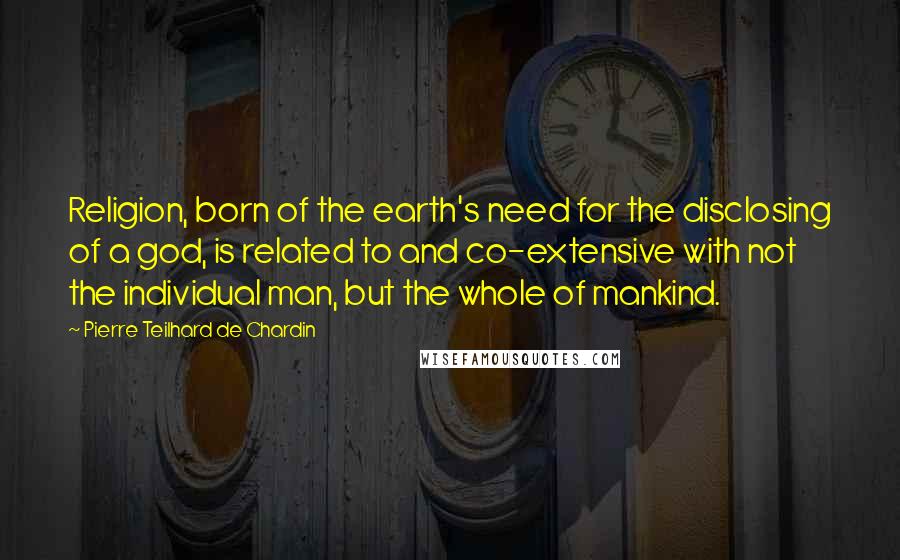 Pierre Teilhard De Chardin Quotes: Religion, born of the earth's need for the disclosing of a god, is related to and co-extensive with not the individual man, but the whole of mankind.