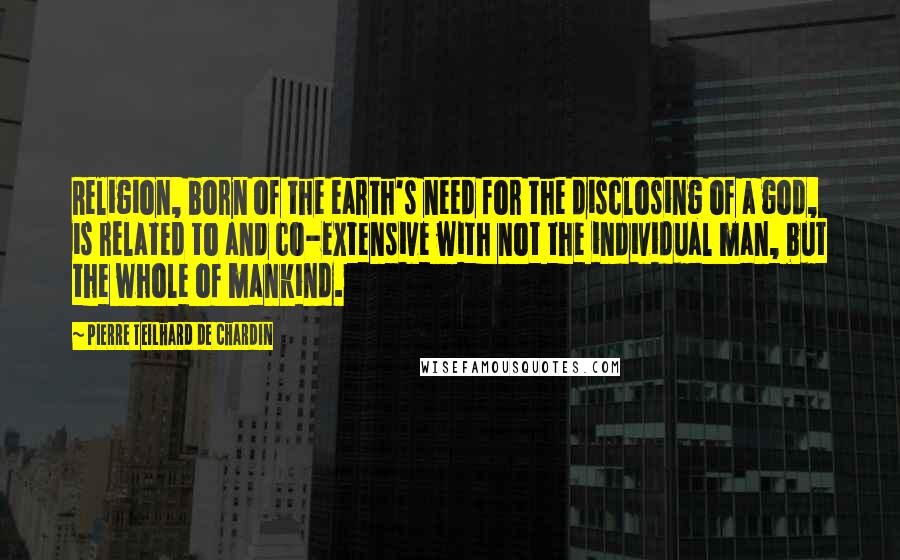 Pierre Teilhard De Chardin Quotes: Religion, born of the earth's need for the disclosing of a god, is related to and co-extensive with not the individual man, but the whole of mankind.