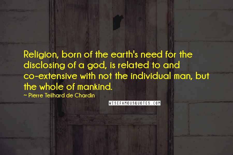 Pierre Teilhard De Chardin Quotes: Religion, born of the earth's need for the disclosing of a god, is related to and co-extensive with not the individual man, but the whole of mankind.