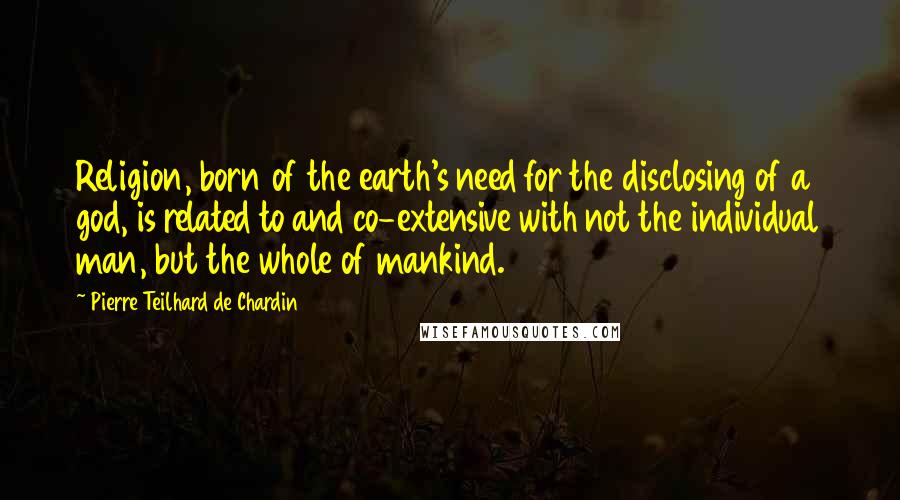 Pierre Teilhard De Chardin Quotes: Religion, born of the earth's need for the disclosing of a god, is related to and co-extensive with not the individual man, but the whole of mankind.