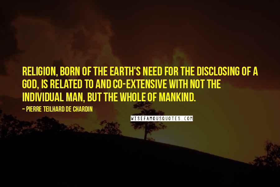 Pierre Teilhard De Chardin Quotes: Religion, born of the earth's need for the disclosing of a god, is related to and co-extensive with not the individual man, but the whole of mankind.