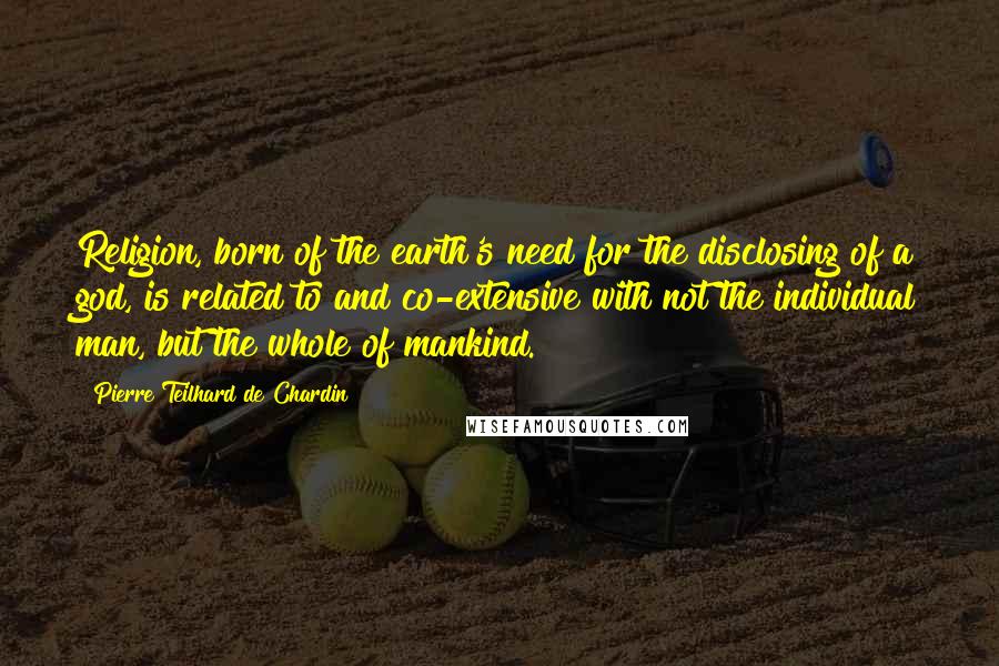 Pierre Teilhard De Chardin Quotes: Religion, born of the earth's need for the disclosing of a god, is related to and co-extensive with not the individual man, but the whole of mankind.