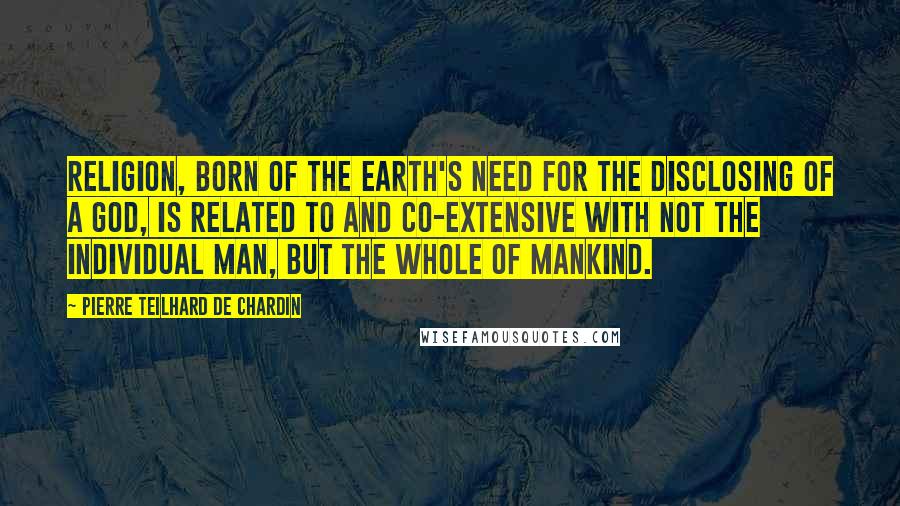 Pierre Teilhard De Chardin Quotes: Religion, born of the earth's need for the disclosing of a god, is related to and co-extensive with not the individual man, but the whole of mankind.