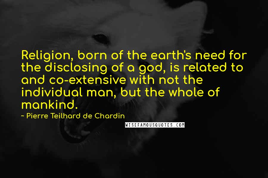 Pierre Teilhard De Chardin Quotes: Religion, born of the earth's need for the disclosing of a god, is related to and co-extensive with not the individual man, but the whole of mankind.