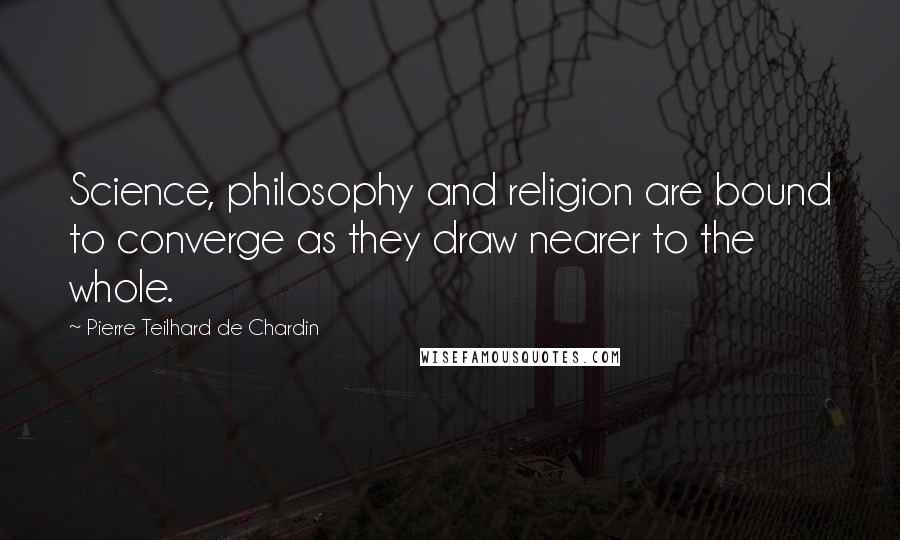Pierre Teilhard De Chardin Quotes: Science, philosophy and religion are bound to converge as they draw nearer to the whole.