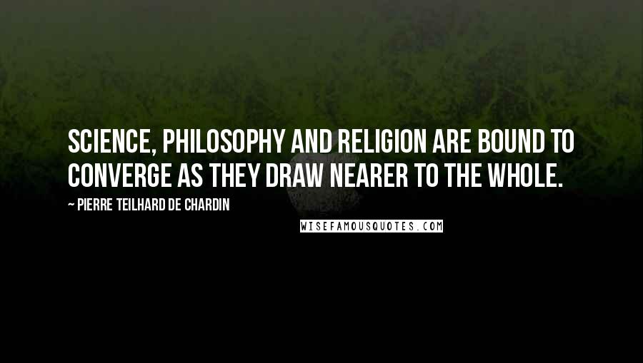 Pierre Teilhard De Chardin Quotes: Science, philosophy and religion are bound to converge as they draw nearer to the whole.