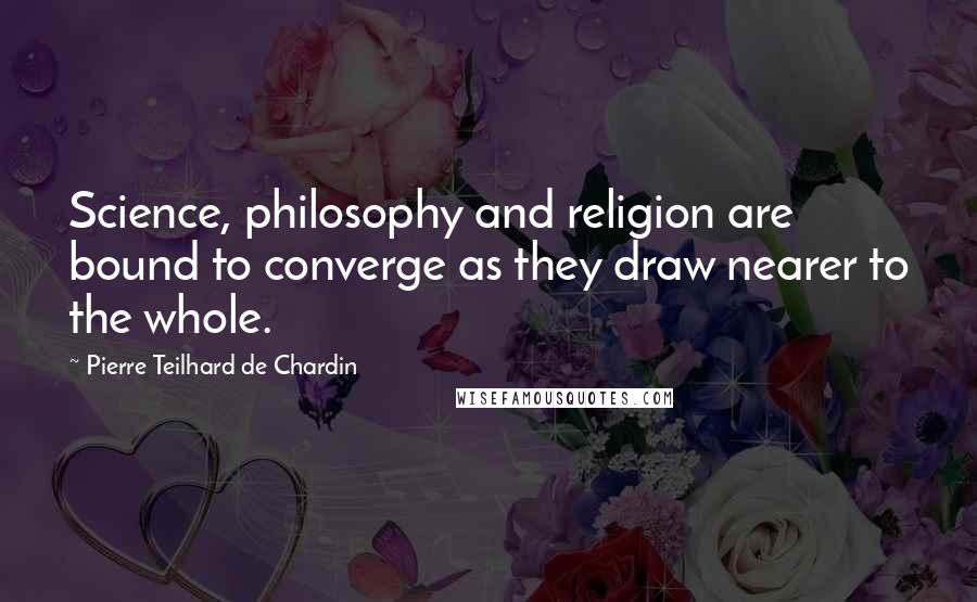 Pierre Teilhard De Chardin Quotes: Science, philosophy and religion are bound to converge as they draw nearer to the whole.